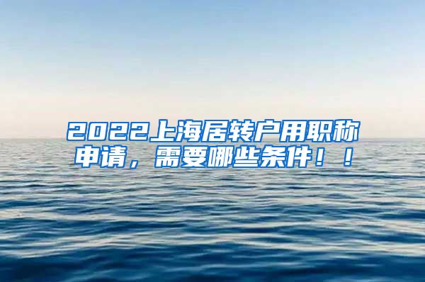 2022上海居转户用职称申请，需要哪些条件！！