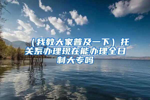 （我教大家普及一下）托关系办理现在能办理全日制大专吗