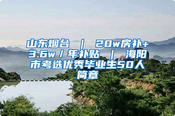 山东烟台 ｜ 20w房补+3.6w／年补贴 ｜ 海阳市考选优秀毕业生50人简章