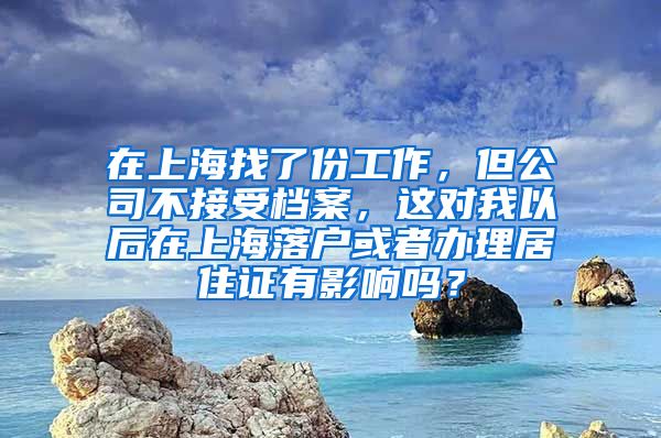 在上海找了份工作，但公司不接受档案，这对我以后在上海落户或者办理居住证有影响吗？