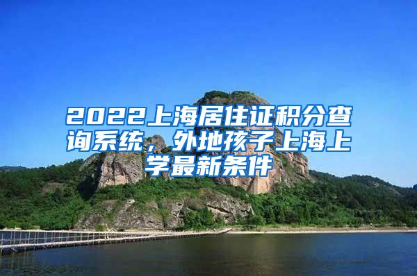 2022上海居住证积分查询系统，外地孩子上海上学最新条件