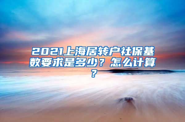2021上海居转户社保基数要求是多少？怎么计算？