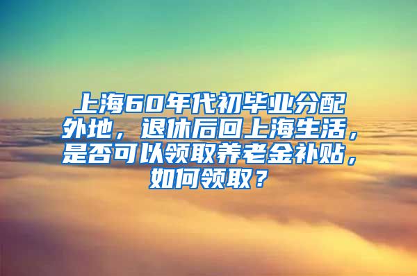 上海60年代初毕业分配外地，退休后回上海生活，是否可以领取养老金补贴，如何领取？