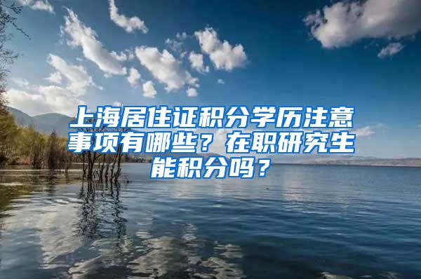 上海居住证积分学历注意事项有哪些？在职研究生能积分吗？