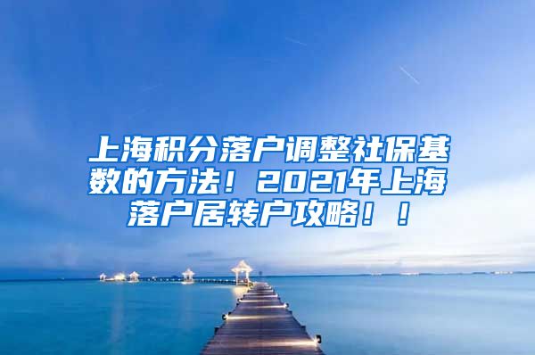 上海积分落户调整社保基数的方法！2021年上海落户居转户攻略！！