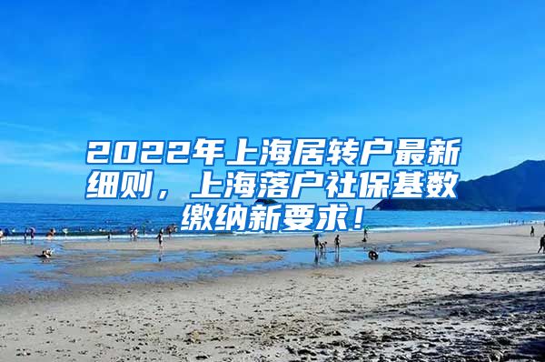 2022年上海居转户最新细则，上海落户社保基数缴纳新要求！
