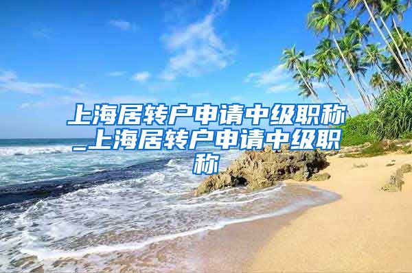 上海居转户申请中级职称_上海居转户申请中级职称