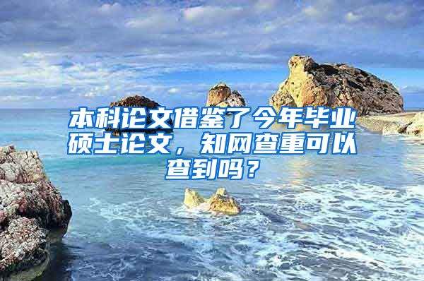 本科论文借鉴了今年毕业硕士论文，知网查重可以查到吗？