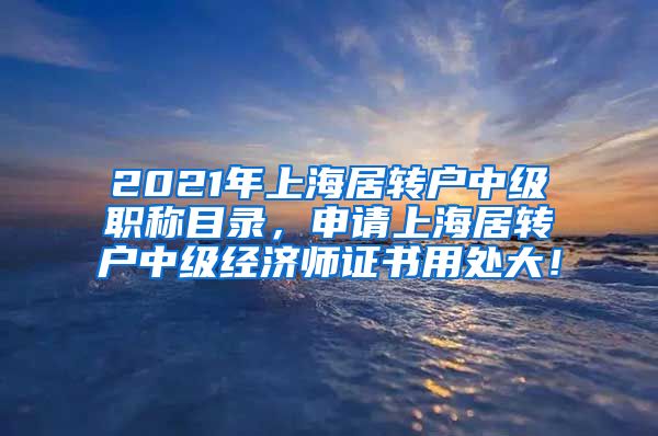 2021年上海居转户中级职称目录，申请上海居转户中级经济师证书用处大！