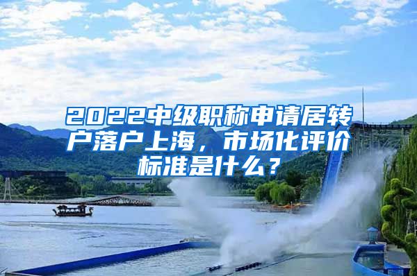 2022中级职称申请居转户落户上海，市场化评价标准是什么？