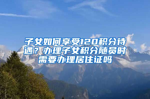 子女如何享受120积分待遇？办理子女积分随员时需要办理居住证吗