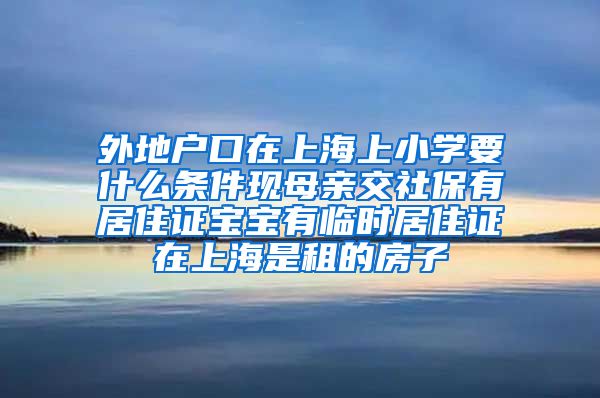 外地户口在上海上小学要什么条件现母亲交社保有居住证宝宝有临时居住证在上海是租的房子