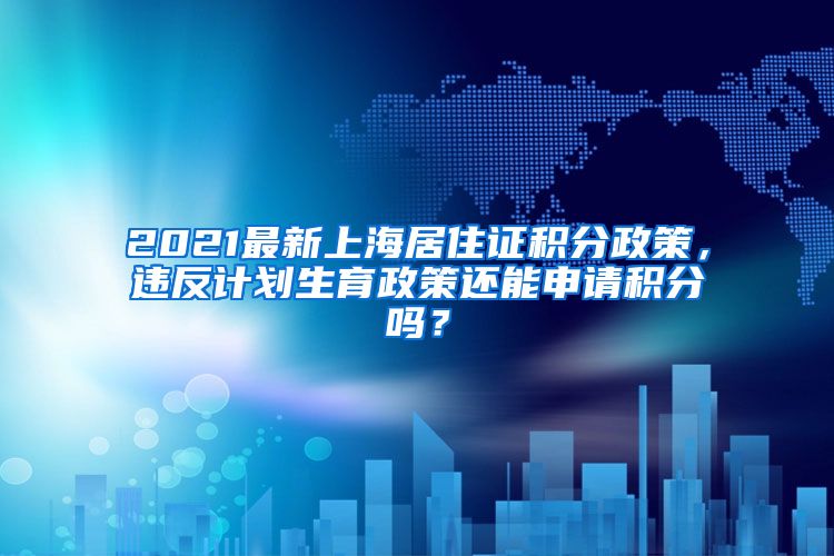 2021最新上海居住证积分政策，违反计划生育政策还能申请积分吗？