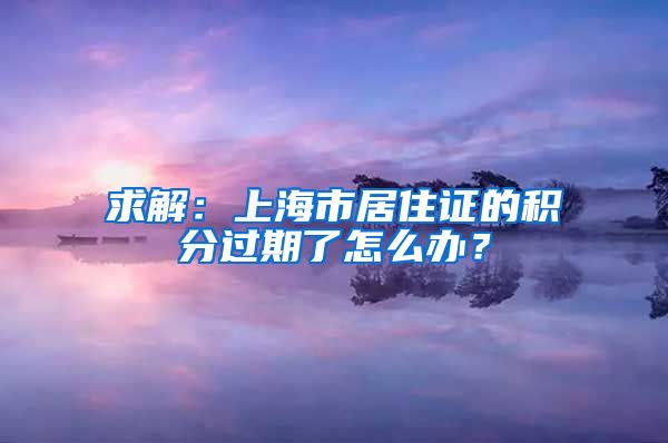 求解：上海市居住证的积分过期了怎么办？