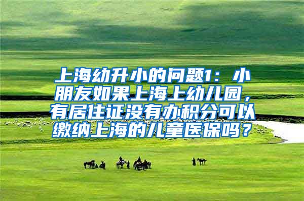 上海幼升小的问题1：小朋友如果上海上幼儿园，有居住证没有办积分可以缴纳上海的儿童医保吗？