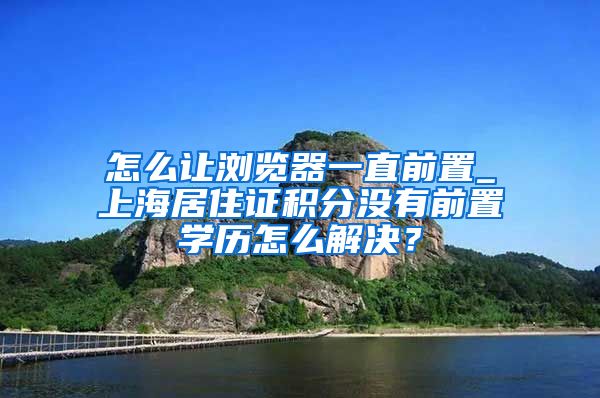 怎么让浏览器一直前置_上海居住证积分没有前置学历怎么解决？