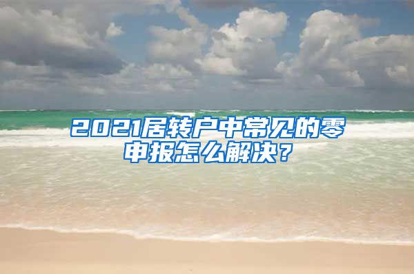 2021居转户中常见的零申报怎么解决？