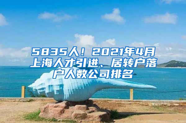 5835人！2021年4月上海人才引进、居转户落户人数公司排名