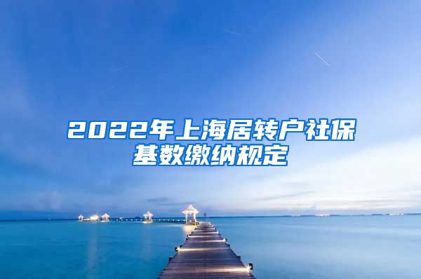 2022年上海居转户社保基数缴纳规定