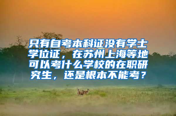 只有自考本科证没有学士学位证，在苏州上海等地可以考什么学校的在职研究生，还是根本不能考？