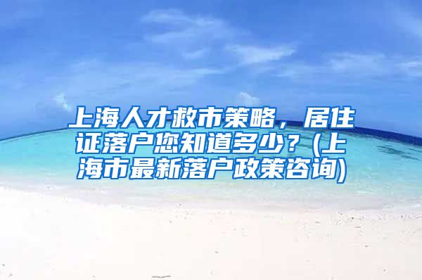 上海人才救市策略，居住证落户您知道多少？(上海市最新落户政策咨询)