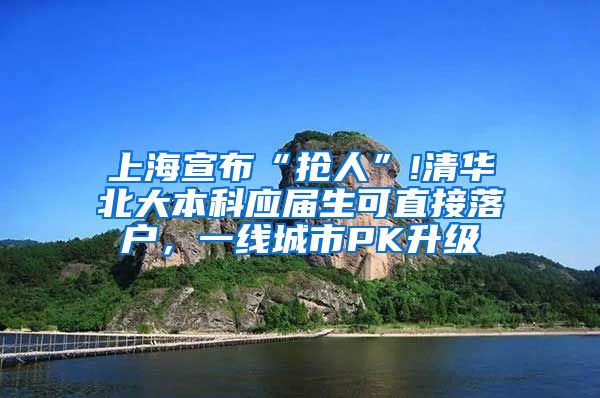 上海宣布“抢人”!清华北大本科应届生可直接落户，一线城市PK升级