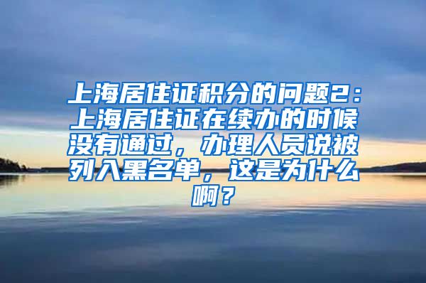 上海居住证积分的问题2：上海居住证在续办的时候没有通过，办理人员说被列入黑名单，这是为什么啊？