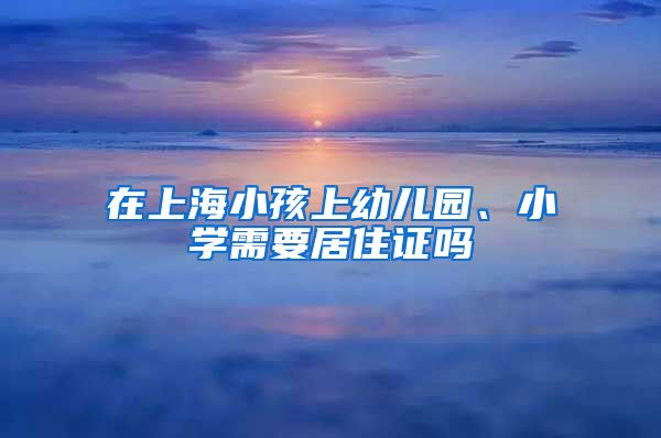 在上海小孩上幼儿园、小学需要居住证吗