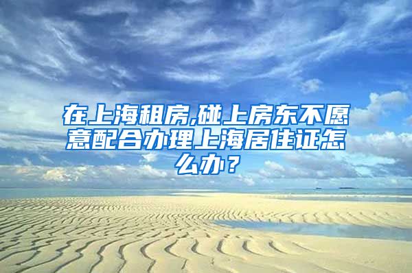 在上海租房,碰上房东不愿意配合办理上海居住证怎么办？