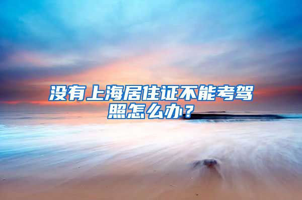 没有上海居住证不能考驾照怎么办？