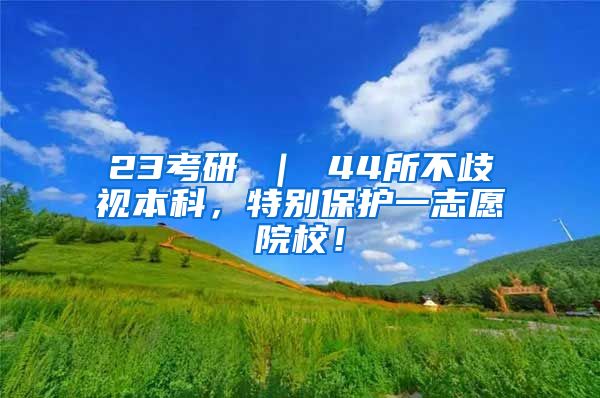 23考研 ｜ 44所不歧视本科，特别保护一志愿院校！