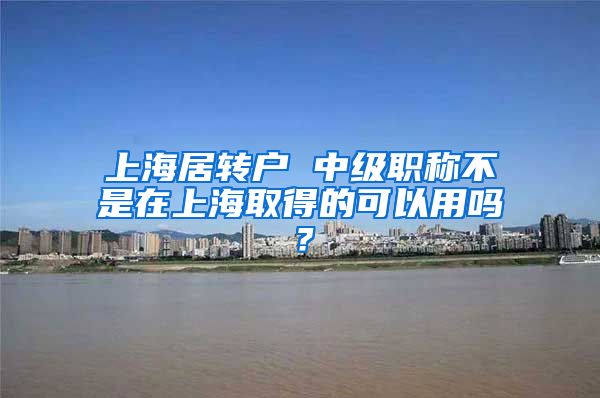 上海居转户 中级职称不是在上海取得的可以用吗？