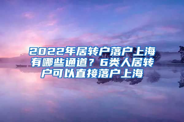 2022年居转户落户上海有哪些通道？6类人居转户可以直接落户上海