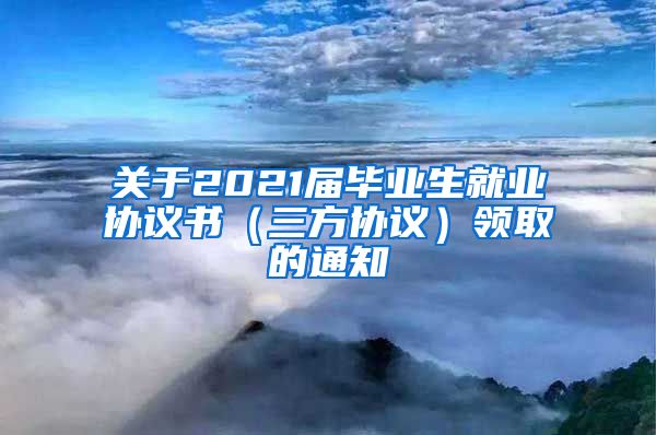 关于2021届毕业生就业协议书（三方协议）领取的通知