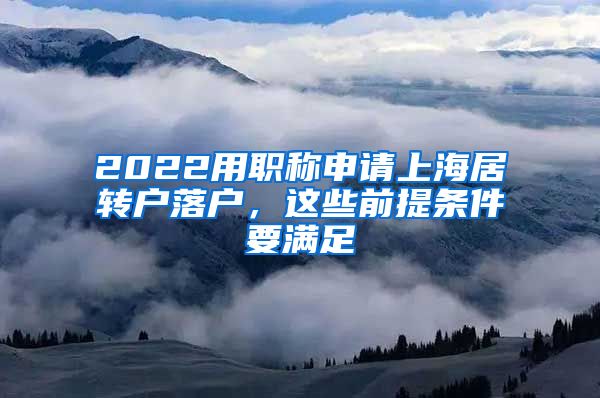 2022用职称申请上海居转户落户，这些前提条件要满足