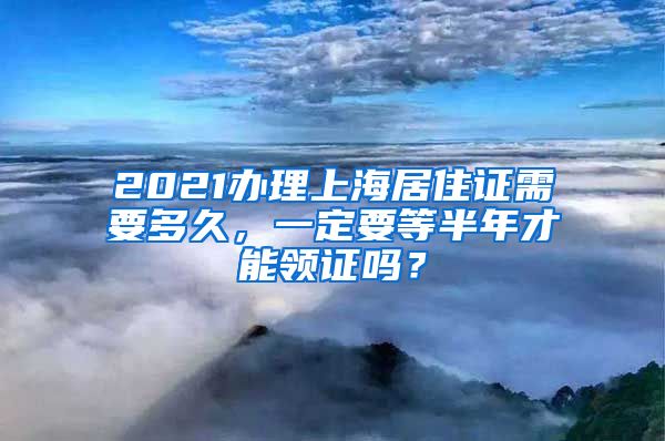 2021办理上海居住证需要多久，一定要等半年才能领证吗？