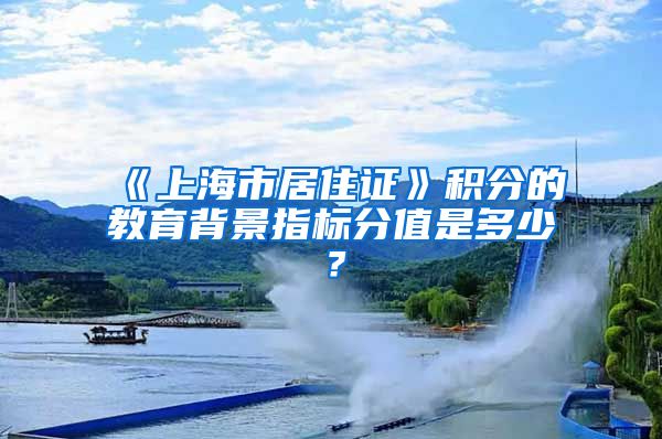 《上海市居住证》积分的教育背景指标分值是多少？
