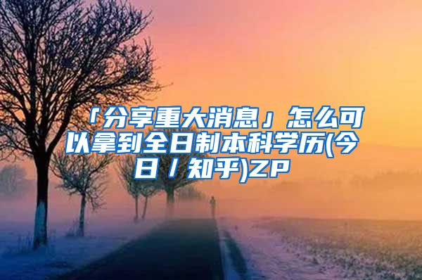 「分享重大消息」怎么可以拿到全日制本科学历(今日／知乎)ZP