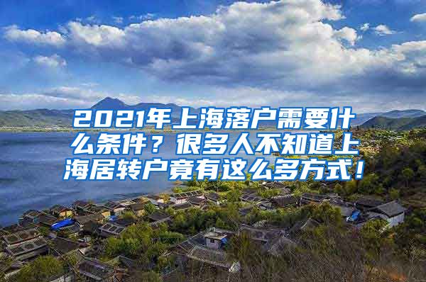 2021年上海落户需要什么条件？很多人不知道上海居转户竟有这么多方式！