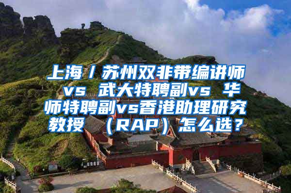 上海／苏州双非带编讲师 vs 武大特聘副vs 华师特聘副vs香港助理研究教授 （RAP）怎么选？