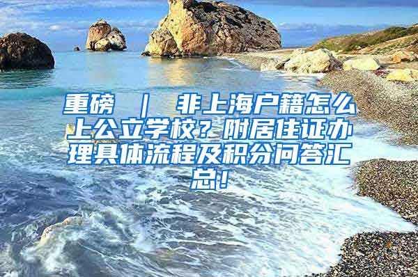 重磅 ｜ 非上海户籍怎么上公立学校？附居住证办理具体流程及积分问答汇总！