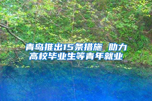 青岛推出15条措施 助力高校毕业生等青年就业