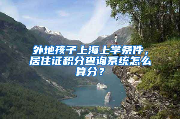 外地孩子上海上学条件，居住证积分查询系统怎么算分？