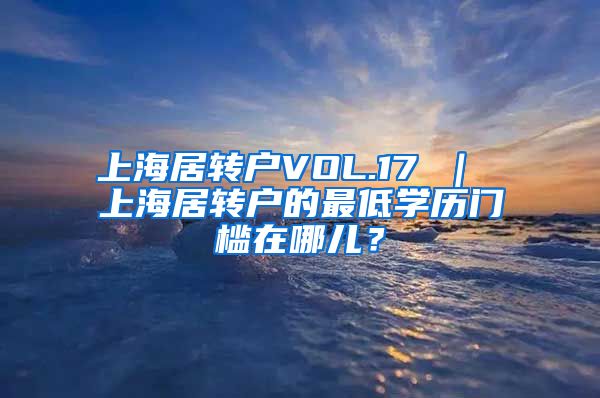 上海居转户VOL.17 ｜ 上海居转户的最低学历门槛在哪儿？