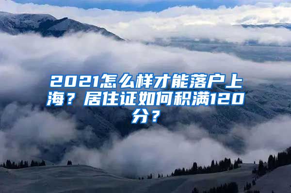 2021怎么样才能落户上海？居住证如何积满120分？