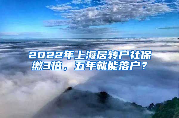 2022年上海居转户社保缴3倍，五年就能落户？