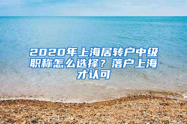 2020年上海居转户中级职称怎么选择？落户上海才认可