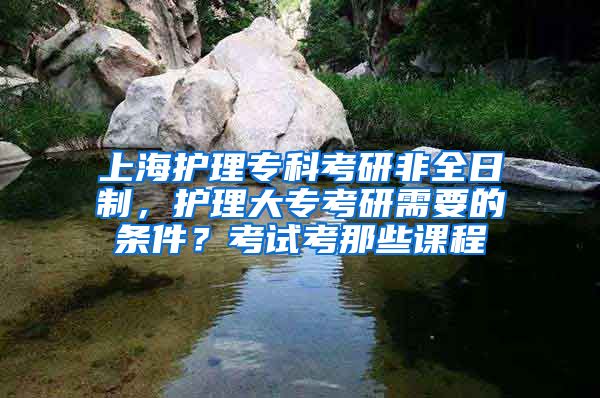 上海护理专科考研非全日制，护理大专考研需要的条件？考试考那些课程