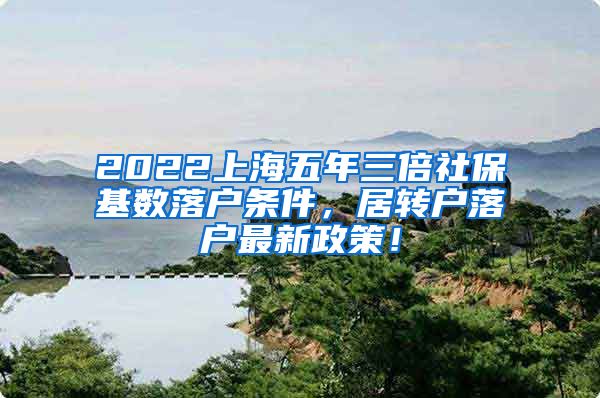 2022上海五年三倍社保基数落户条件，居转户落户最新政策！