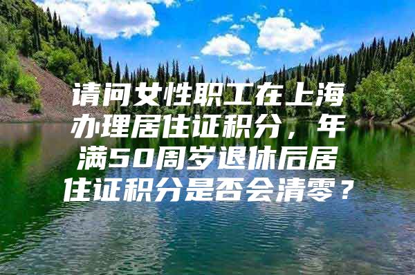 请问女性职工在上海办理居住证积分，年满50周岁退休后居住证积分是否会清零？